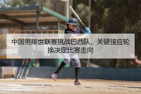 中国男排世联赛挑战巴西队，关键接应轮换决定比赛走向